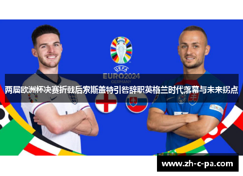 两届欧洲杯决赛折戟后索斯盖特引咎辞职英格兰时代落幕与未来拐点 两届欧洲杯决赛折戟后索斯盖特引咎辞职英格兰时代落幕与未来拐点