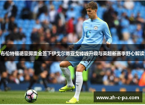 布伦特福德豪掷重金签下伊戈尔蒂亚戈锋线升级与英超新赛季野心解读