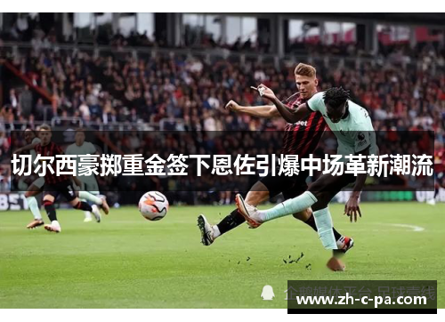 切尔西豪掷重金签下恩佐引爆中场革新潮流 切尔西豪掷重金签下恩佐引爆中场革新潮流