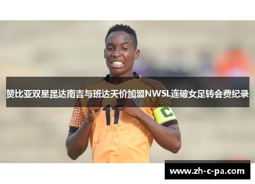 赞比亚双星昆达南吉与班达天价加盟NWSL连破女足转会费纪录