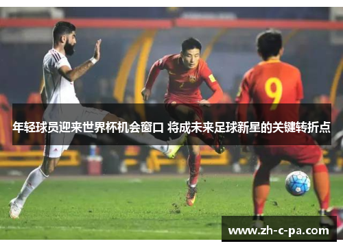 年轻球员迎来世界杯机会窗口 将成未来足球新星的关键转折点